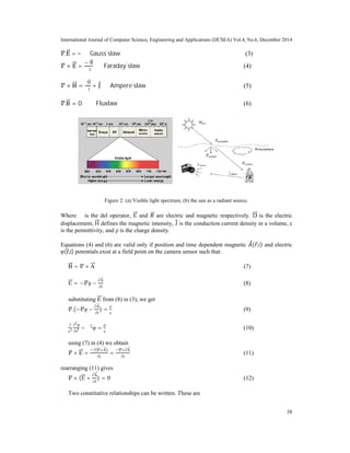 International Journal of Computer Science, Engineering and Applications (IJCSEA) Vol.4, No.6, December 2014
38
.E =
ρ
ε
Gauss'
slaw (3)
× E =
∂B
∂t
Faraday'
slaw (4)
× H =
∂D
∂t
+ J Ampere'
slaw (5)
.B = 0 Fluxlaw (6)
Figure 2: (a) Visible light spectrum, (b) the sun as a radiant source.
Where ∇ is the del operator, E and are electric and magnetic respectively. D is the electric
displacement, H defines the magnetic intensity, J is the conduction current density in a volume, ε
is the permittivity, and ρ is the charge density.
Equations (4) and (6) are valid only if position and time dependent magnetic ( ,t) and electric
φ(r,t) potentials exist at a field point on the camera sensor such that:
B = × A (7)
E = − φ −
∂A
∂t
(8)
substituting E from (8) in (3), we get
.(− φ −
∂A
∂t
) =
ρ
ε
(9)
1
c2
∂2
φ
∂t2 − ∇2
φ =
ρ
ε
(10)
using (7) in (4) we obtain
× E =
∂( ×A)
∂t
=
×∂A
∂t
(11)
rearranging (11) gives
× (E +
∂A
∂t
) = 0 (12)
Two constitutive relationships can be written. These are
 