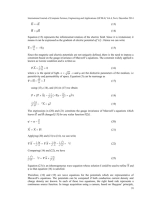 International Journal of Computer Science, Engineering and Applications (IJCSEA) Vol.4, No.6, December 2014
39
D = εE (13)
B = μH (14)
Equation (12) represents the infinitesimal rotation of the electric field. Since it is irrotational, it
means it can be expressed as the gradient of electric potential φ( r,t) . Hence we can write
E +
∂A
∂t
= − φ (15)
Since the magnetic and electric potentials are not uniquely defined, there is the need to impose a
constraint based on the gauge invariance of Maxwell’s equations. The constrain widely applied is
known as Lorenz condition and is written as
.A +
1
c2
∂φ
∂t
= 0 (16)
where c is the speed of light. c = εμ . ε and μ are the dielectric parameters of the medium, i.e
permittivity and permeability of space. Equation (5) can be rearrange as
× H −
∂D
∂t
= J (17)
using (13), (14), and (16) in (17) we obtain
× ( × A) −
1
c2
∂
∂t
(− φ −
∂A
∂t
) = μJ V (18)
1
c2
∂2
A
∂t2 − ∇2
A = μJ (19)
The expressions in (20) and (21) constitute the gauge invariance of Maxwell’s equations which
leaves and changed [15] for any scalar function f(r,t) .
φ'
= φ −
∂f
∂t
(20)
A
'
= A + f (21)
Applying (20) and (21) to (16), we can write
.A
'
+
1
c2
∂φ'
∂t
= .A +
1
c2
∂φ
∂t
−
1
c2
∂2
f
∂t2 + ∇2
f (22)
Comparing (16) and (22), we have
1
c2
∂2
f
∂t2 − ∇2
f = .A +
1
c2
∂φ
∂t
(23)
Equation (23) is an inhomogeneous wave equation whose solution f could be used to refine A and
φ so that equation (16) is satisfied.
Therefore, (10) and (19) are wave equations for the potentials which are representative of
Maxwell’s equations. The potentials can be computed if both conduction current density and
charge density are known. In each of these two equations, the right hand side represents a
continuous source function. In image acquisition using a camera, based on Huygens’ principle,
 