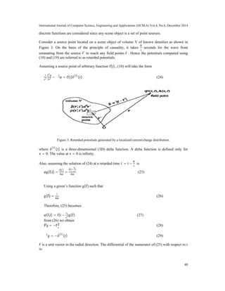 International Journal of Computer Science, Engineering and Applications (IJCSEA) Vol.4, No.6, December 2014
40
discrete functions are considered since any scene object is a set of point sources.
Consider a source point located on a scene object of volume V of known densities as shown in
Figure 3. On the basis of the principle of causality, it takes
R
c
seconds for the wave front
emanating from the source ′
to reach any field points r . Hence the potentials computed using
(10) and (19) are referred to as retarded potentials.
Assuming a source point of arbitrary function f(t) , (10) will take the form
1
c2
∂2
φ
∂t2 − ∇2
φ = f(t)δ(3)
(r) (24)
Figure 3: Retarded potentials generated by a localized current/charge distribution.
where δ(3)
(r) is a three-dimensional (3D) delta function. A delta function is defined only for
x = 0. The value at x = 0 is infinity.
Also, assuming the solution of (24) at a retarded time t'
= t −
R
c
is
φg(r,t) =
f(t')
4πr
=
f(t
R
c
)
4πr
(25)
Using a green’s function g(r) such that
g(r) =
1
4πr
(26)
Therefore, (25) becomes
φ(r,t) = f(t −
r
c
)g(r) (27)
from (26) we obtain
g = −r^
g
r
(28)
∇2
g = −δ(3)
(r) (29)
̂ is a unit vector in the radial direction. The differential of the numerator of (25) with respect to r
is:
 