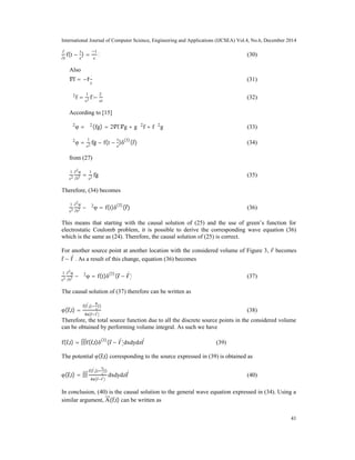 International Journal of Computer Science, Engineering and Applications (IJCSEA) Vol.4, No.6, December 2014
41
∂
∂r
f(t −
r
c
) =
1
c
ḟ (30)
Also
f = −r^
ḟ
c
(31)
∇2
f =
1
c2 ̈f −
2ḟ
cr
(32)
According to [15]
∇2
φ = ∇2
(fg) = 2 f. g + g∇2
f + f∇2
g (33)
∇2
φ =
1
c2 ̈fg − f(t −
r
c
)δ(3)
(r) (34)
from (27)
1
c2
∂2
φ
∂t2 =
1
c2 ̈fg (35)
Therefore, (34) becomes
1
c2
∂2
φ
∂t2 − ∇2
φ = f(t)δ(3)
(r) (36)
This means that starting with the causal solution of (25) and the use of green’s function for
electrostatic Coulomb problem, it is possible to derive the corresponding wave equation (36)
which is the same as (24). Therefore, the causal solution of (25) is correct.
For another source point at another location with the considered volume of Figure 3, becomes
r − r
'
. As a result of this change, equation (36) becomes
1
c2
∂2
φ
∂t2 − ∇2
φ = f(t)δ(3)
(r − r
'
) (37)
The causal solution of (37) therefore can be written as
φ(r,t) =
f(r
'
,(t
R
c
))
4π(r r
'
)
(38)
Therefore, the total source function due to all the discrete source points in the considered volume
can be obtained by performing volume integral. As such we have
f(r,t) = ∫∫∫f(r,t)δ(3)
(r − r
'
)dxdydzr
'
(39)
The potential φ(r,t) corresponding to the source expressed in (39) is obtained as
φ(r,t) = ∫∫∫
f(r
'
,(t
R
c
))
4π(r r
'
)
dxdydzr
'
(40)
In conclusion, (40) is the causal solution to the general wave equation expressed in (34). Using a
similar argument, A(r,t) can be written as
 