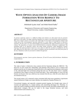 International Journal of Computer Science, Engineering and Applications (IJCSEA) Vol.4, No.6, December 2014
DOI : 10.5121/ijcsea.2014.4604 35
WAVE OPTICS ANALYSIS OF CAMERA IMAGE
FORMATION WITH RESPECT TO
RECTANGULAR APERTURE
Abdulkadir Iyyaka Audu1
and Abdul Hamid Sadka2
Department of Electronic and Computer Engineering,
Brunel University, London, United Kingdom
ABSTRACT
In general, analysing cameras is a difficult problem and solutions are often found only for geometric
approach. In this paper, the image capturing capability of a camera is presented from optical perspective.
Since most compact cameras can acquire only visible light, the description and propagation method of the
visible part of the electromagnetic spectrum reflected by a scene object is made based on Maxwell’s
equations. We then seek to use this understanding in the modelling of the image formation process of the
camera. The dependency of camera sensor field distribution on aperture dimension is emphasized. This
modelling leads to an important camera and image quality parameter called Modulation Transfer
Function. The model presented is based on a wave optics in which the wavefront is modified by the lens
after diffraction has taken place at the camera rectangular aperture positioned at the front focal point of
the lens. Simulation results are presented to validate the approach.
KEYWORDS
Electromagnetic spectrum, Camera aperture dimension, 2D and 3D sensor field distribution, Modulation
transfer function.
1. INTRODUCTION
The study of optics is believed to have started with the Sumerians during the 4000 B.C. The
discovery of rock crystal lens, Palaeolithic wall paintings often found in caves of almost total
darkness and the use of a lamp and a hand-held mirror were significant developments which point
to the cultivated high level civilization during that time [1]. The idea about vision is arguably
considered to have began in Greece by Euclid and others. Their understanding of vision was that
humans see because some rays called eye rays emanate from the eye, strike the scene objects and
are returned to the eye.
The second century A.D. witnessed a major conceptual shift when more quantitative experiments
started. Refraction of light at air-water interface was studied by Claudius Ptolemy [1].
Conventional imaging, and especially computer-assisted imaging, has brought many areas of
research and applications to a mature plateau with astonishing advantages [2]. Therefore, we
argue that camera modelling should be primarily directed towards describing mathematically any
improvement strategies that can be made to the image formation process, and noise
characterisation and evaluation [3, 4].
 