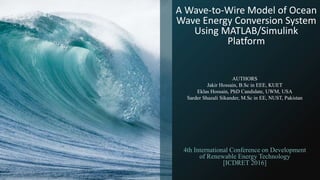 A Wave-to-Wire Model of Ocean
Wave Energy Conversion System
Using MATLAB/Simulink
Platform
4th International Conference on Development
of Renewable Energy Technology
[ICDRET 2016]
AUTHORS
Jakir Hossain, B.Sc in EEE, KUET
Eklas Hossain, PhD Candidate, UWM, USA
Sarder Shazali Sikander, M.Sc in EE, NUST, Pakistan
 