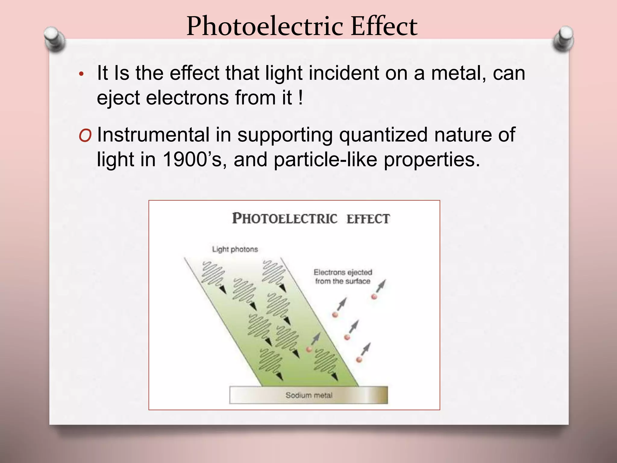 Photoelectric Effect
• It Is the effect that light incident on a metal, can
eject electrons from it !
O Instrumental in supporting quantized nature of
light in 1900’s, and particle-like properties.
 
