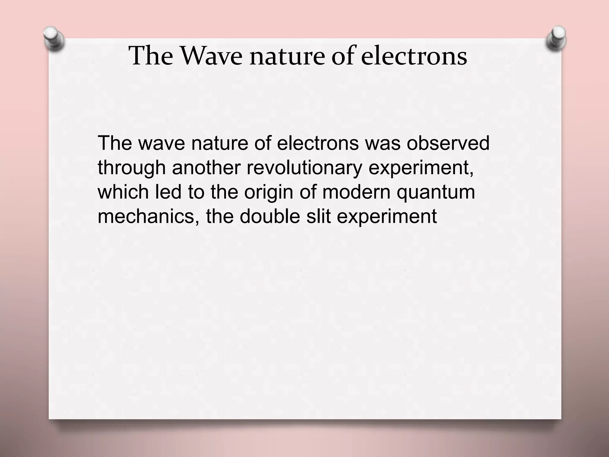 The Wave nature of electrons
The wave nature of electrons was observed
through another revolutionary experiment,
which led to the origin of modern quantum
mechanics, the double slit experiment
 