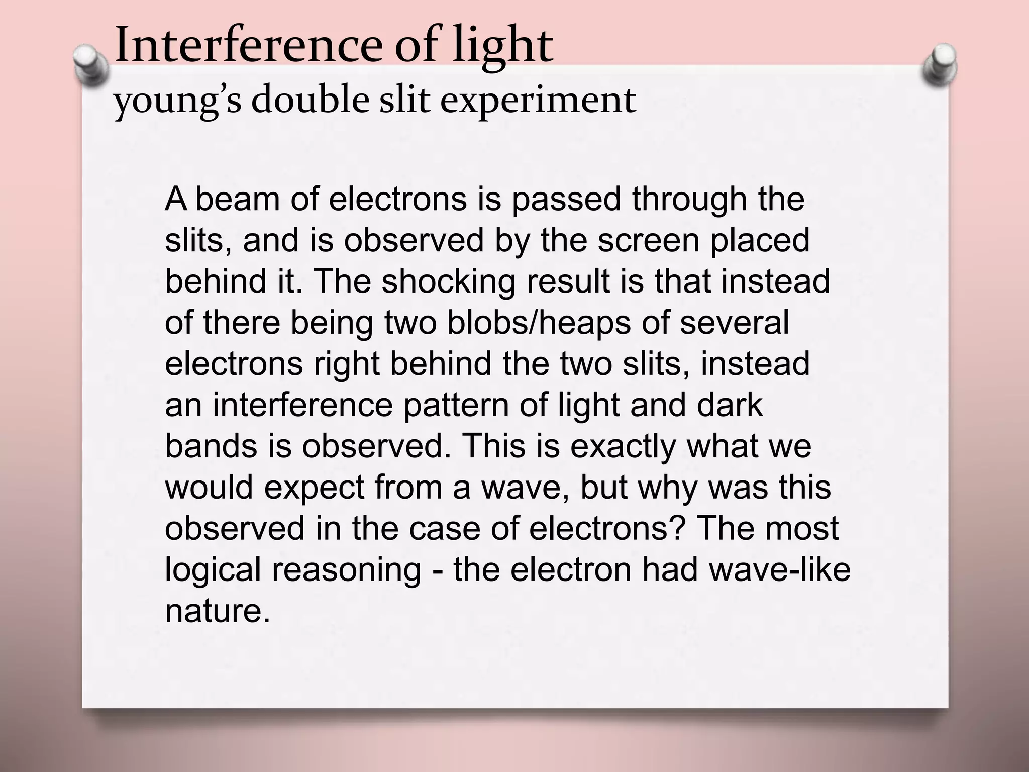 A beam of electrons is passed through the
slits, and is observed by the screen placed
behind it. The shocking result is that instead
of there being two blobs/heaps of several
electrons right behind the two slits, instead
an interference pattern of light and dark
bands is observed. This is exactly what we
would expect from a wave, but why was this
observed in the case of electrons? The most
logical reasoning - the electron had wave-like
nature.
Interference of light
young’s double slit experiment
 