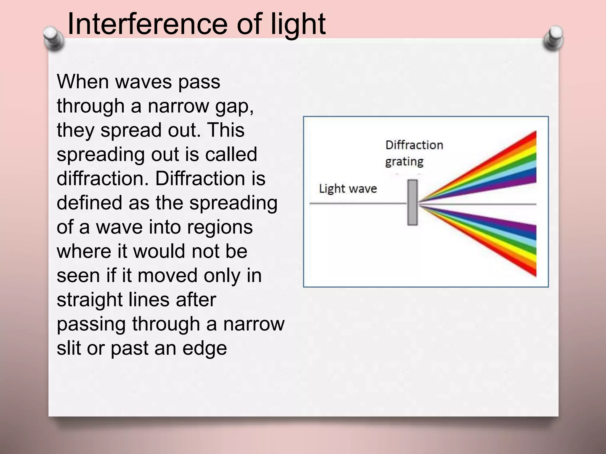 When waves pass
through a narrow gap,
they spread out. This
spreading out is called
diffraction. Diffraction is
defined as the spreading
of a wave into regions
where it would not be
seen if it moved only in
straight lines after
passing through a narrow
slit or past an edge
Interference of light
 