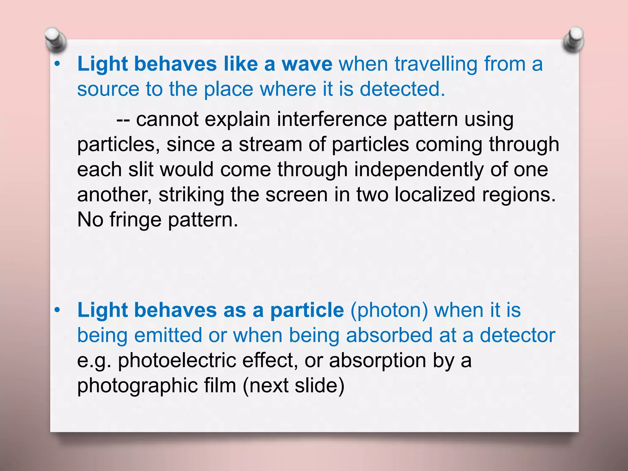 • Light behaves like a wave when travelling from a
source to the place where it is detected.
-- cannot explain interference pattern using
particles, since a stream of particles coming through
each slit would come through independently of one
another, striking the screen in two localized regions.
No fringe pattern.
• Light behaves as a particle (photon) when it is
being emitted or when being absorbed at a detector
e.g. photoelectric effect, or absorption by a
photographic film (next slide)
 