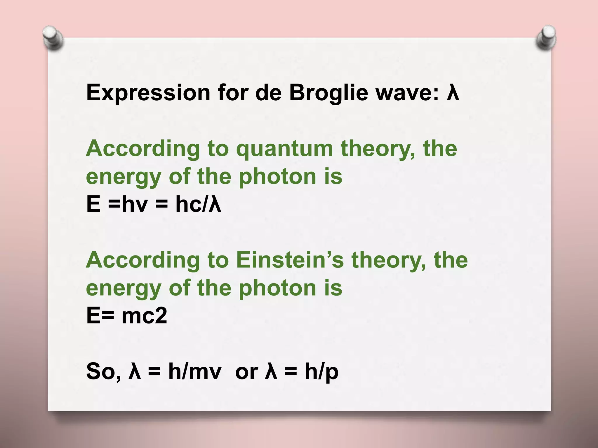 Expression for de Broglie wave: λ
According to quantum theory, the
energy of the photon is
E =hν = hc/λ
According to Einstein’s theory, the
energy of the photon is
E= mc2
So, λ = h/mv or λ = h/p
 