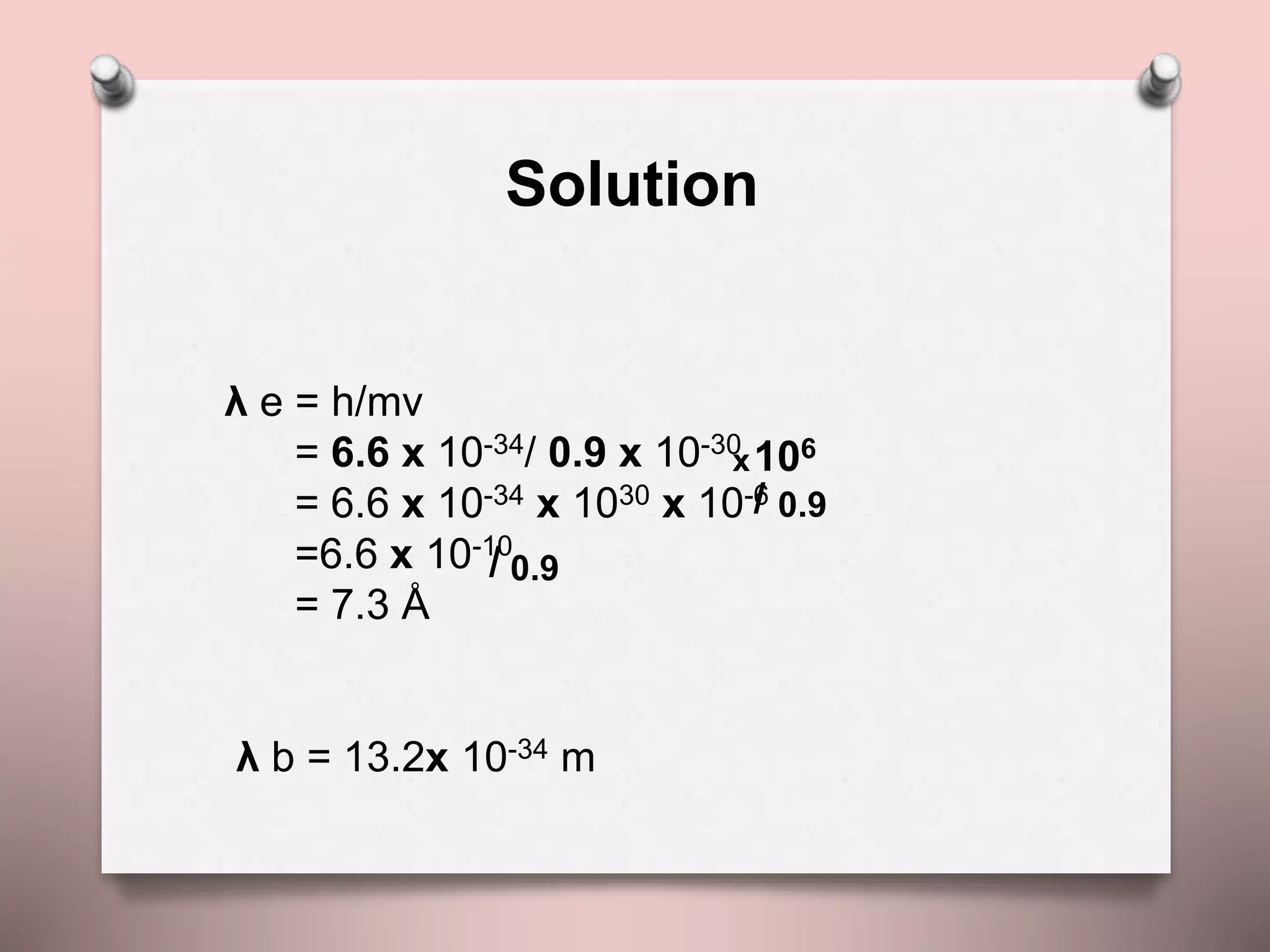 λ e = h/mv
= 6.6 x 10-34/ 0.9 x 10-30
= 6.6 x 10-34 x 1030 x 10-6
=6.6 x 10-10
= 7.3 Å
λ b = 13.2x 10-34 m
x106
/ 0.9
/ 0.9
Solution
 