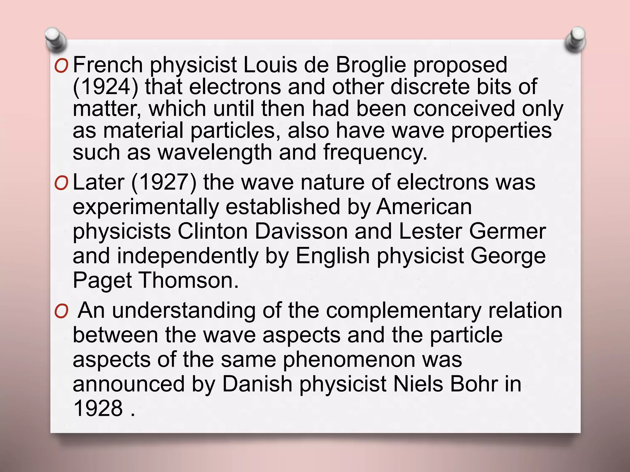 O French physicist Louis de Broglie proposed
(1924) that electrons and other discrete bits of
matter, which until then had been conceived only
as material particles, also have wave properties
such as wavelength and frequency.
O Later (1927) the wave nature of electrons was
experimentally established by American
physicists Clinton Davisson and Lester Germer
and independently by English physicist George
Paget Thomson.
O An understanding of the complementary relation
between the wave aspects and the particle
aspects of the same phenomenon was
announced by Danish physicist Niels Bohr in
1928 .
 