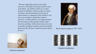 Pierre-Simon Laplace (1749 –1827)
“We may regard the present state of the
universe as the effect of its past and the cause
of its future. An intellect which at a certain
moment would know all forces that set nature
in motion, and all positions of all items of
which nature is composed, if this intellect were
also vast enough to submit these data to
analysis, it would embrace in a single formula
the movements of the greatest bodies of the
universe and those of the tiniest atom; for such
an intellect nothing would be uncertain and the
future just like the past would be present before
its eyes.”
Classical randomness
Quantum randomness
 