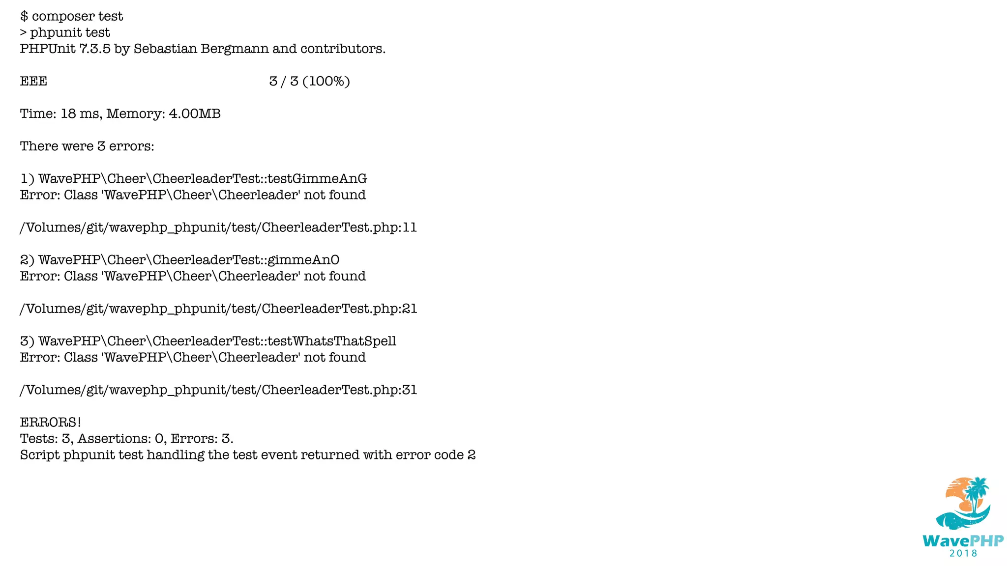 $ composer test
> phpunit test
PHPUnit 7.3.5 by Sebastian Bergmann and contributors.
EEE 3 / 3 (100%)
Time: 18 ms, Memory: 4.00MB
There were 3 errors:
1) WavePHPCheerCheerleaderTest::testGimmeAnG
Error: Class 'WavePHPCheerCheerleader' not found
/Volumes/git/wavephp_phpunit/test/CheerleaderTest.php:11
2) WavePHPCheerCheerleaderTest::gimmeAnO
Error: Class 'WavePHPCheerCheerleader' not found
/Volumes/git/wavephp_phpunit/test/CheerleaderTest.php:21
3) WavePHPCheerCheerleaderTest::testWhatsThatSpell
Error: Class 'WavePHPCheerCheerleader' not found
/Volumes/git/wavephp_phpunit/test/CheerleaderTest.php:31
ERRORS!
Tests: 3, Assertions: 0, Errors: 3.
Script phpunit test handling the test event returned with error code 2
 