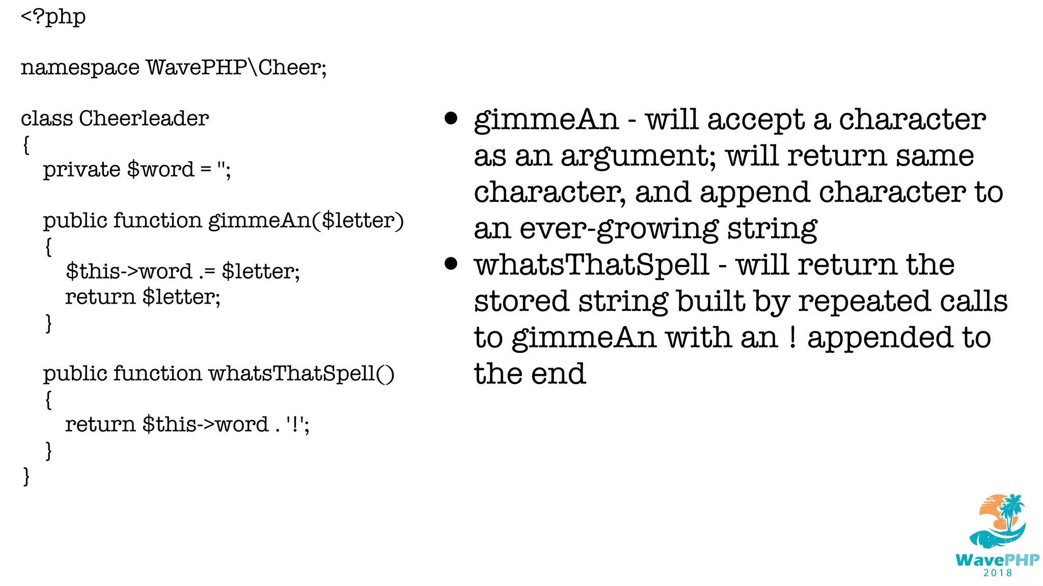 <?php
namespace WavePHPCheer;
class Cheerleader
{
private $word = '';
public function gimmeAn($letter)
{
$this->word .= $letter;
return $letter;
}
public function whatsThatSpell()
{
return $this->word . '!';
}
}
• gimmeAn - will accept a character
as an argument; will return same
character, and append character to
an ever-growing string
• whatsThatSpell - will return the
stored string built by repeated calls
to gimmeAn with an ! appended to
the end
 