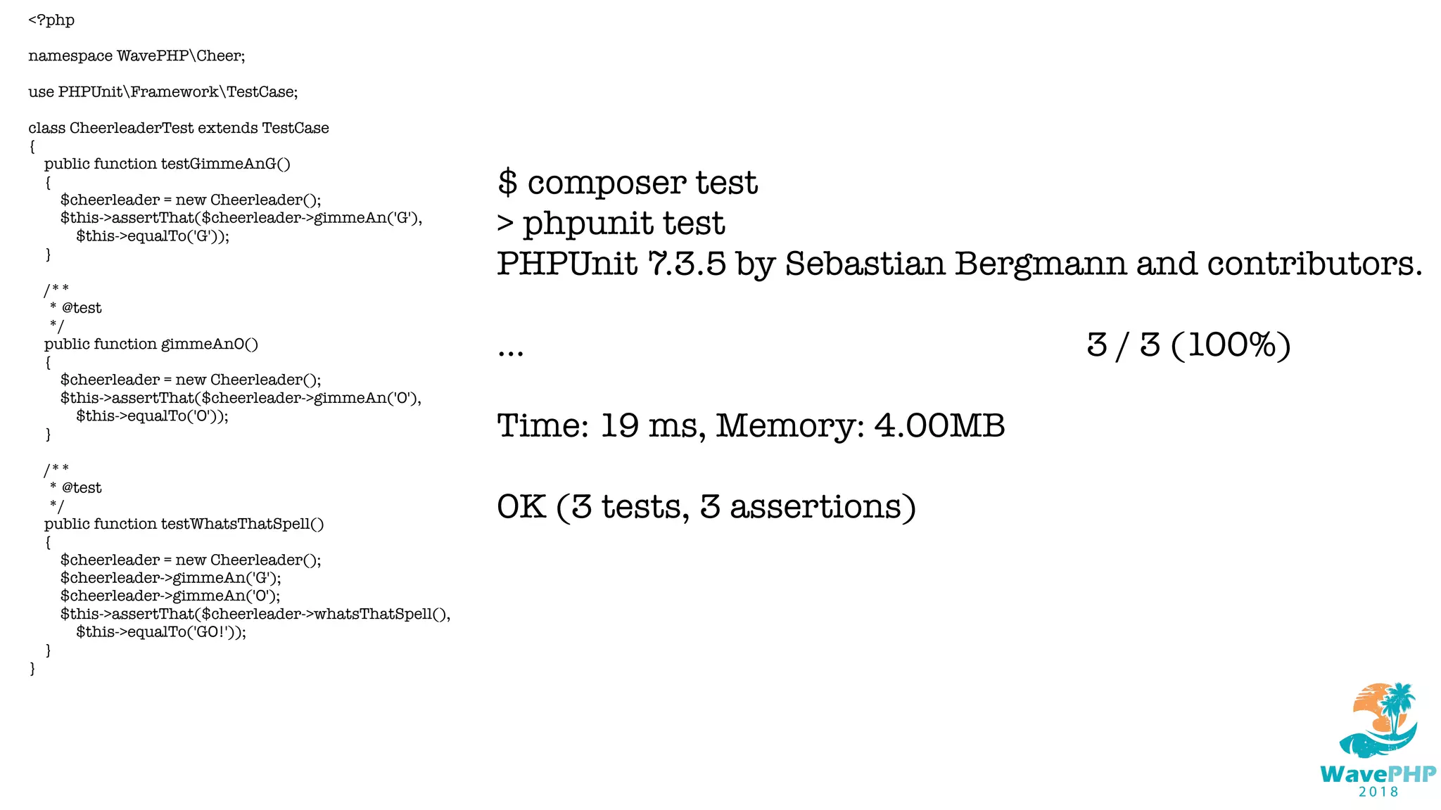 <?php
namespace WavePHPCheer;
use PHPUnitFrameworkTestCase;
class CheerleaderTest extends TestCase
{
public function testGimmeAnG()
{
$cheerleader = new Cheerleader();
$this->assertThat($cheerleader->gimmeAn('G'),
$this->equalTo('G'));
}
/**
* @test
*/
public function gimmeAnO()
{
$cheerleader = new Cheerleader();
$this->assertThat($cheerleader->gimmeAn('O'),
$this->equalTo('O'));
}
/**
* @test
*/
public function testWhatsThatSpell()
{
$cheerleader = new Cheerleader();
$cheerleader->gimmeAn('G');
$cheerleader->gimmeAn('O');
$this->assertThat($cheerleader->whatsThatSpell(),
$this->equalTo('GO!'));
}
}
$ composer test
> phpunit test
PHPUnit 7.3.5 by Sebastian Bergmann and contributors.
... 3 / 3 (100%)
Time: 19 ms, Memory: 4.00MB
OK (3 tests, 3 assertions)
 