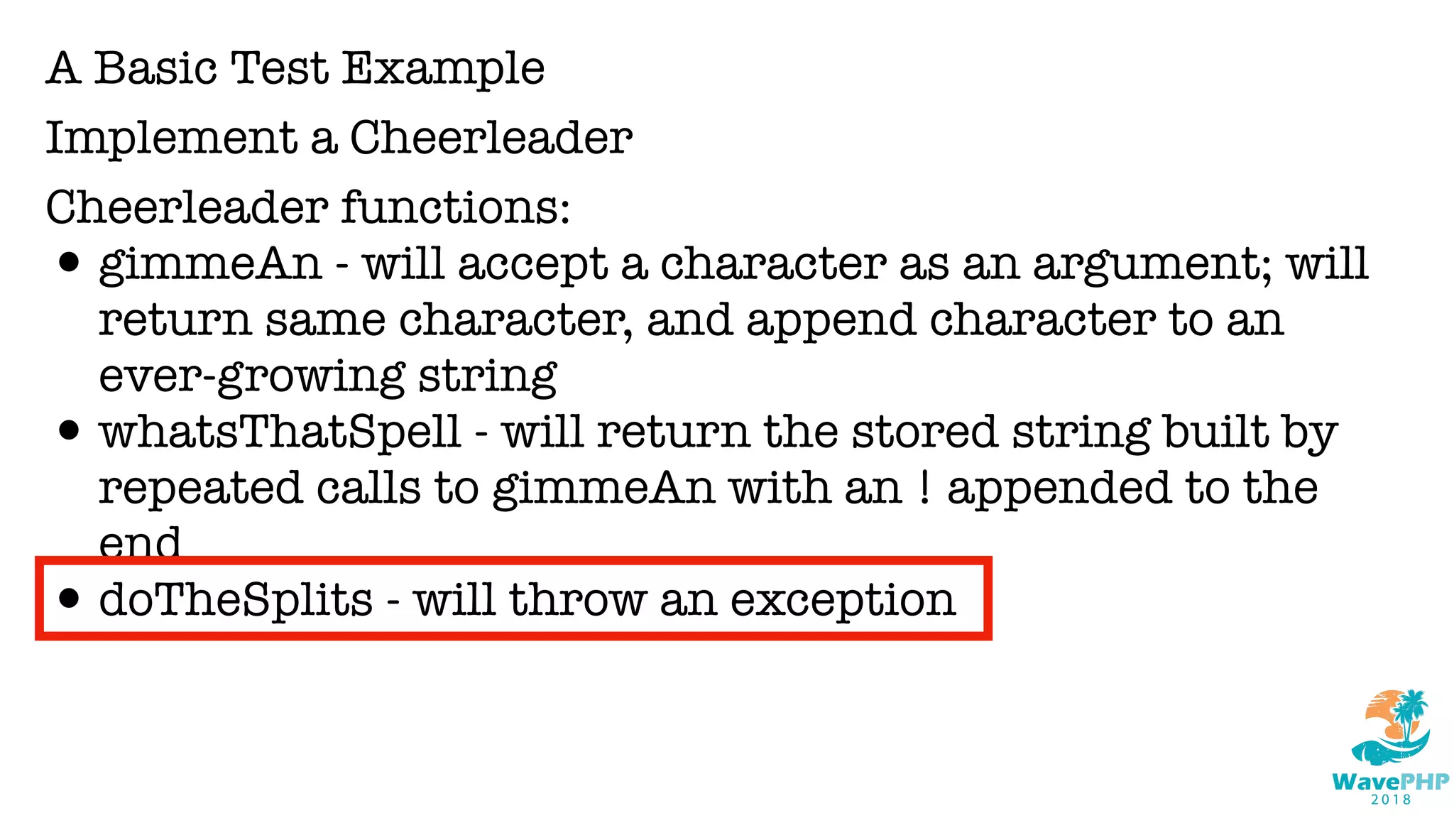A Basic Test Example
Implement a Cheerleader
Cheerleader functions:
•gimmeAn - will accept a character as an argument; will
return same character, and append character to an
ever-growing string
•whatsThatSpell - will return the stored string built by
repeated calls to gimmeAn with an ! appended to the
end
•doTheSplits - will throw an exception
 
