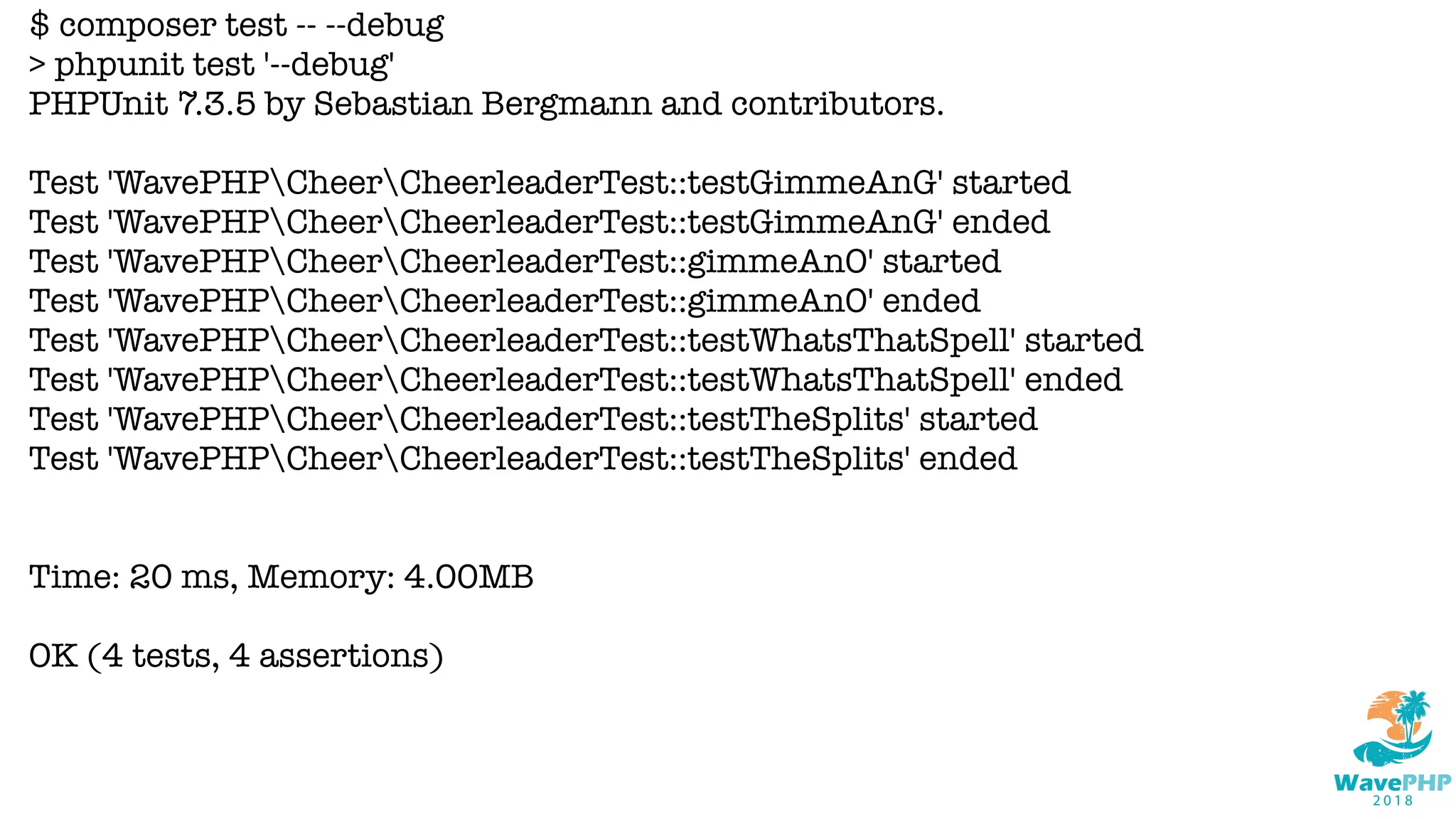 $ composer test -- --debug
> phpunit test '--debug'
PHPUnit 7.3.5 by Sebastian Bergmann and contributors.
Test 'WavePHPCheerCheerleaderTest::testGimmeAnG' started
Test 'WavePHPCheerCheerleaderTest::testGimmeAnG' ended
Test 'WavePHPCheerCheerleaderTest::gimmeAnO' started
Test 'WavePHPCheerCheerleaderTest::gimmeAnO' ended
Test 'WavePHPCheerCheerleaderTest::testWhatsThatSpell' started
Test 'WavePHPCheerCheerleaderTest::testWhatsThatSpell' ended
Test 'WavePHPCheerCheerleaderTest::testTheSplits' started
Test 'WavePHPCheerCheerleaderTest::testTheSplits' ended
Time: 20 ms, Memory: 4.00MB
OK (4 tests, 4 assertions)
 