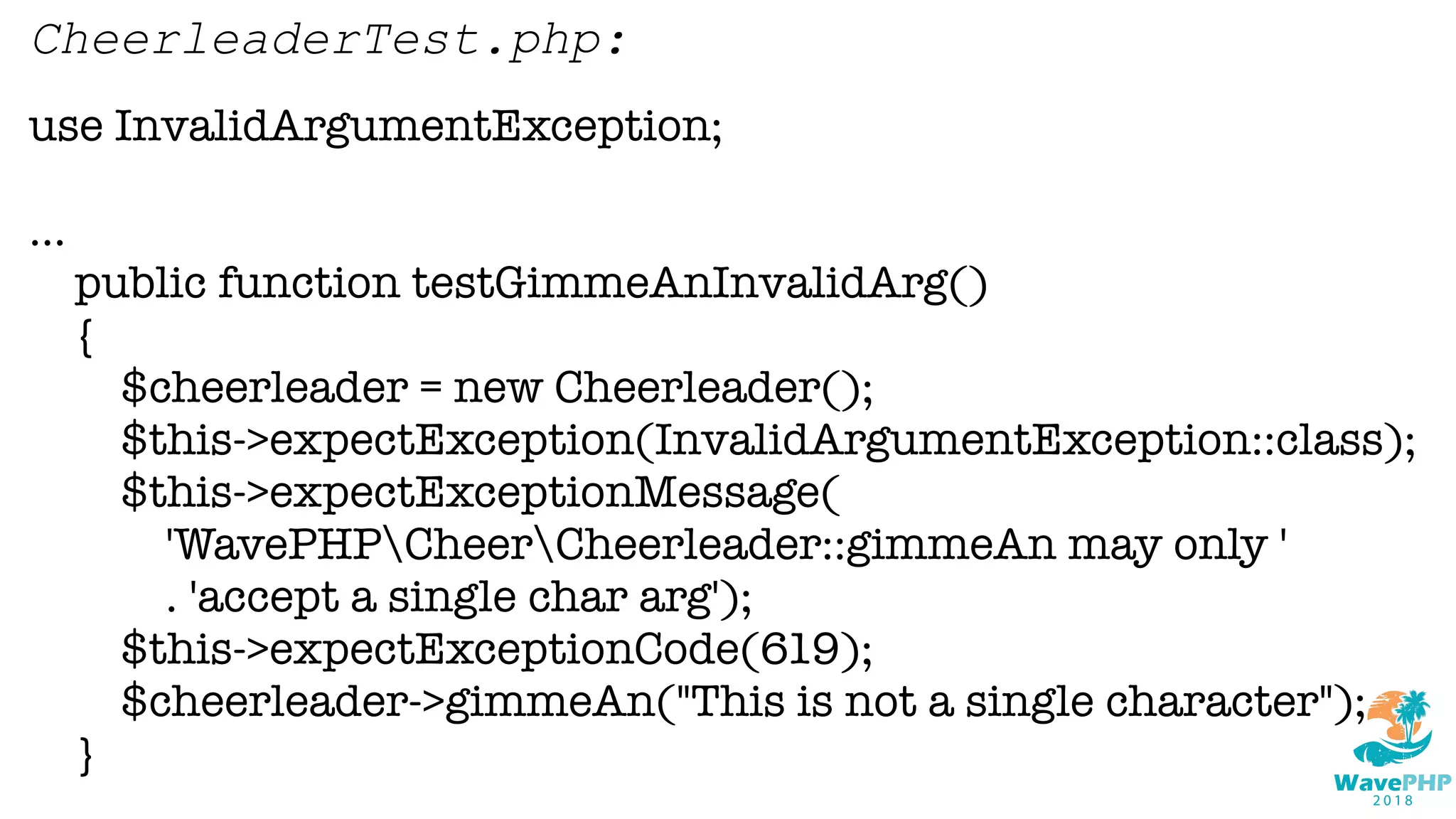 use InvalidArgumentException;
...
public function testGimmeAnInvalidArg()
{
$cheerleader = new Cheerleader();
$this->expectException(InvalidArgumentException::class);
$this->expectExceptionMessage(
'WavePHPCheerCheerleader::gimmeAn may only '
. 'accept a single char arg');
$this->expectExceptionCode(619);
$cheerleader->gimmeAn("This is not a single character");
}
CheerleaderTest.php:
 