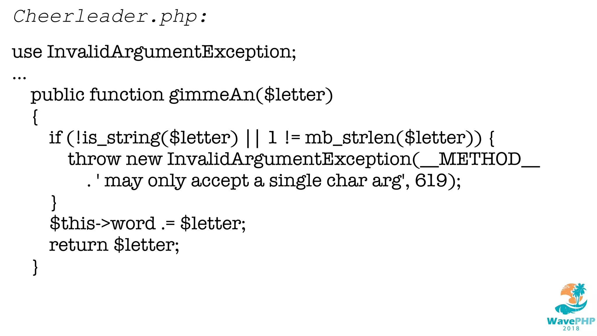 use InvalidArgumentException;
...
public function gimmeAn($letter)
{
if (!is_string($letter) || 1 != mb_strlen($letter)) {
throw new InvalidArgumentException(__METHOD__
. ' may only accept a single char arg', 619);
}
$this->word .= $letter;
return $letter;
}
Cheerleader.php:
 