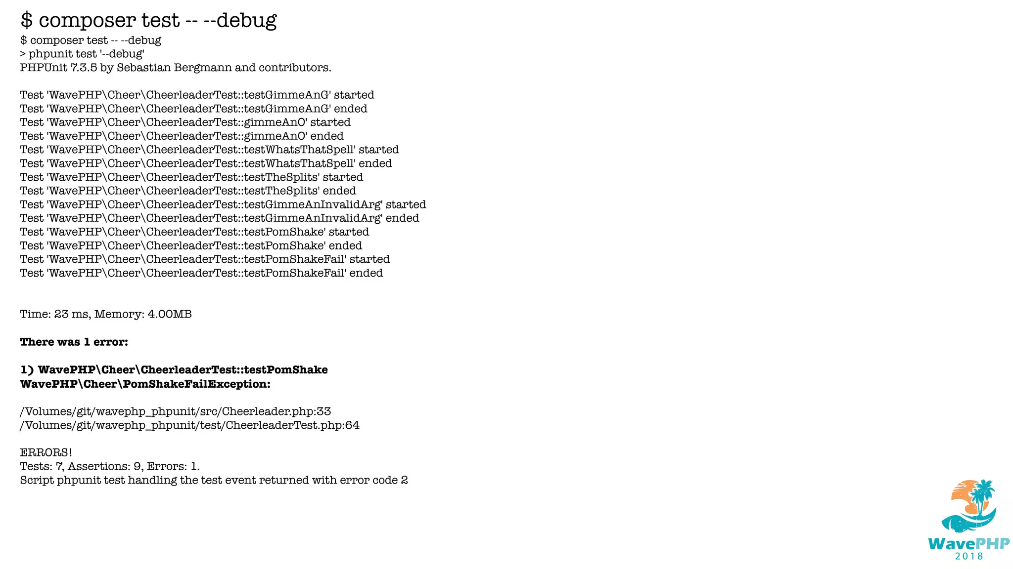 $ composer test -- --debug
> phpunit test '--debug'
PHPUnit 7.3.5 by Sebastian Bergmann and contributors.
Test 'WavePHPCheerCheerleaderTest::testGimmeAnG' started
Test 'WavePHPCheerCheerleaderTest::testGimmeAnG' ended
Test 'WavePHPCheerCheerleaderTest::gimmeAnO' started
Test 'WavePHPCheerCheerleaderTest::gimmeAnO' ended
Test 'WavePHPCheerCheerleaderTest::testWhatsThatSpell' started
Test 'WavePHPCheerCheerleaderTest::testWhatsThatSpell' ended
Test 'WavePHPCheerCheerleaderTest::testTheSplits' started
Test 'WavePHPCheerCheerleaderTest::testTheSplits' ended
Test 'WavePHPCheerCheerleaderTest::testGimmeAnInvalidArg' started
Test 'WavePHPCheerCheerleaderTest::testGimmeAnInvalidArg' ended
Test 'WavePHPCheerCheerleaderTest::testPomShake' started
Test 'WavePHPCheerCheerleaderTest::testPomShake' ended
Test 'WavePHPCheerCheerleaderTest::testPomShakeFail' started
Test 'WavePHPCheerCheerleaderTest::testPomShakeFail' ended
Time: 23 ms, Memory: 4.00MB
There was 1 error:
1) WavePHPCheerCheerleaderTest::testPomShake
WavePHPCheerPomShakeFailException:
/Volumes/git/wavephp_phpunit/src/Cheerleader.php:33
/Volumes/git/wavephp_phpunit/test/CheerleaderTest.php:64
ERRORS!
Tests: 7, Assertions: 9, Errors: 1.
Script phpunit test handling the test event returned with error code 2
$ composer test -- --debug
 