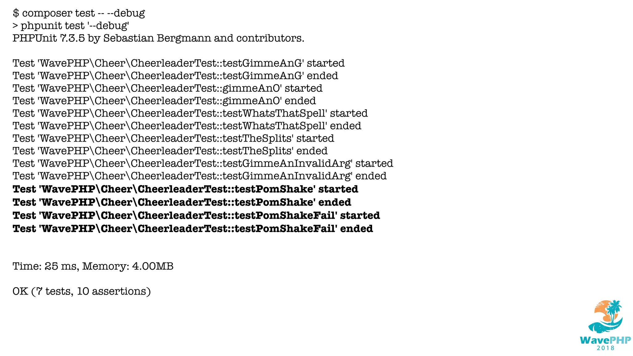 $ composer test -- --debug
> phpunit test '--debug'
PHPUnit 7.3.5 by Sebastian Bergmann and contributors.
Test 'WavePHPCheerCheerleaderTest::testGimmeAnG' started
Test 'WavePHPCheerCheerleaderTest::testGimmeAnG' ended
Test 'WavePHPCheerCheerleaderTest::gimmeAnO' started
Test 'WavePHPCheerCheerleaderTest::gimmeAnO' ended
Test 'WavePHPCheerCheerleaderTest::testWhatsThatSpell' started
Test 'WavePHPCheerCheerleaderTest::testWhatsThatSpell' ended
Test 'WavePHPCheerCheerleaderTest::testTheSplits' started
Test 'WavePHPCheerCheerleaderTest::testTheSplits' ended
Test 'WavePHPCheerCheerleaderTest::testGimmeAnInvalidArg' started
Test 'WavePHPCheerCheerleaderTest::testGimmeAnInvalidArg' ended
Test 'WavePHPCheerCheerleaderTest::testPomShake' started
Test 'WavePHPCheerCheerleaderTest::testPomShake' ended
Test 'WavePHPCheerCheerleaderTest::testPomShakeFail' started
Test 'WavePHPCheerCheerleaderTest::testPomShakeFail' ended
Time: 25 ms, Memory: 4.00MB
OK (7 tests, 10 assertions)
 