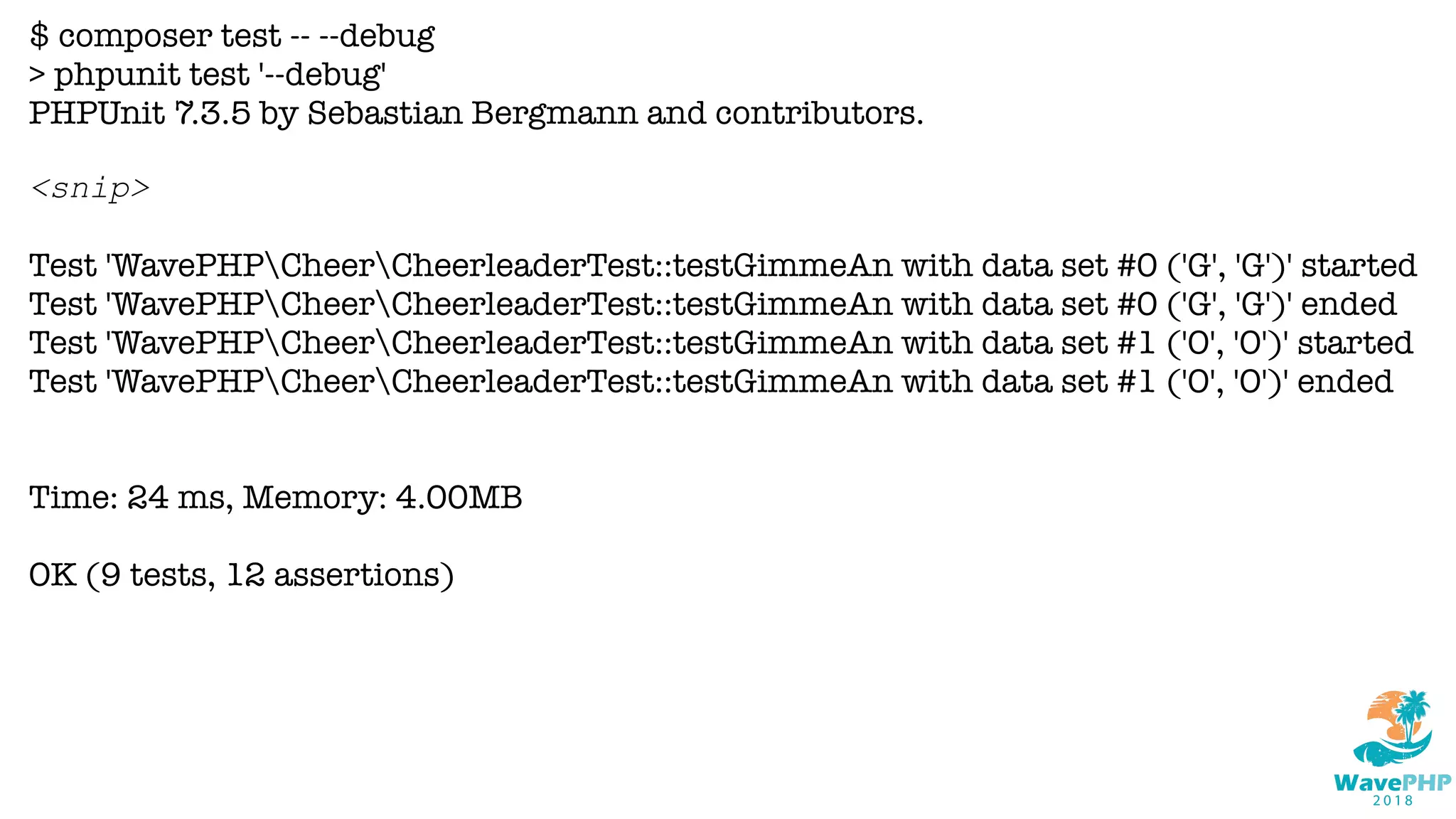 $ composer test -- --debug
> phpunit test '--debug'
PHPUnit 7.3.5 by Sebastian Bergmann and contributors.
<snip>
Test 'WavePHPCheerCheerleaderTest::testGimmeAn with data set #0 ('G', 'G')' started
Test 'WavePHPCheerCheerleaderTest::testGimmeAn with data set #0 ('G', 'G')' ended
Test 'WavePHPCheerCheerleaderTest::testGimmeAn with data set #1 ('O', 'O')' started
Test 'WavePHPCheerCheerleaderTest::testGimmeAn with data set #1 ('O', 'O')' ended
Time: 24 ms, Memory: 4.00MB
OK (9 tests, 12 assertions)
 