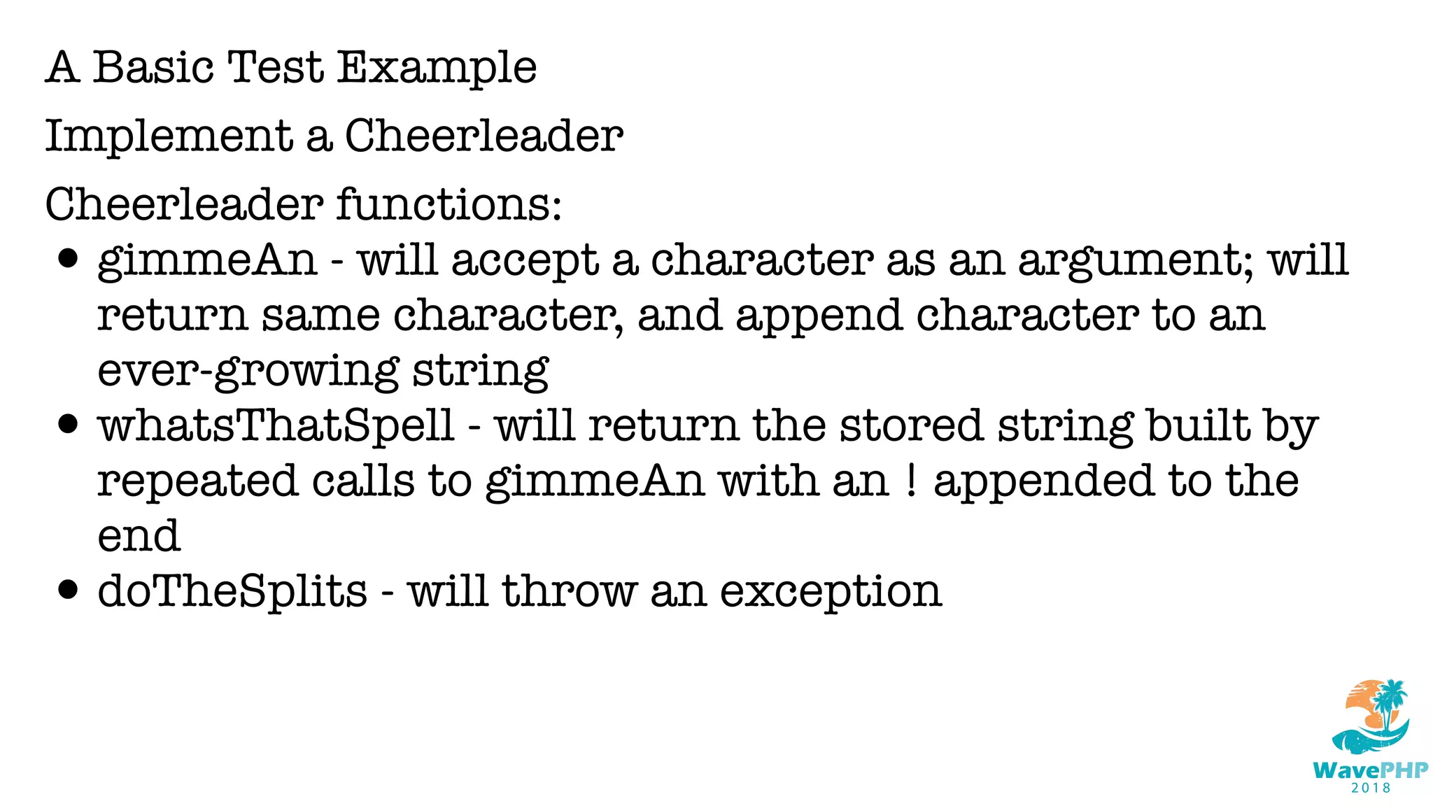 A Basic Test Example
Implement a Cheerleader
Cheerleader functions:
•gimmeAn - will accept a character as an argument; will
return same character, and append character to an
ever-growing string
•whatsThatSpell - will return the stored string built by
repeated calls to gimmeAn with an ! appended to the
end
•doTheSplits - will throw an exception
 