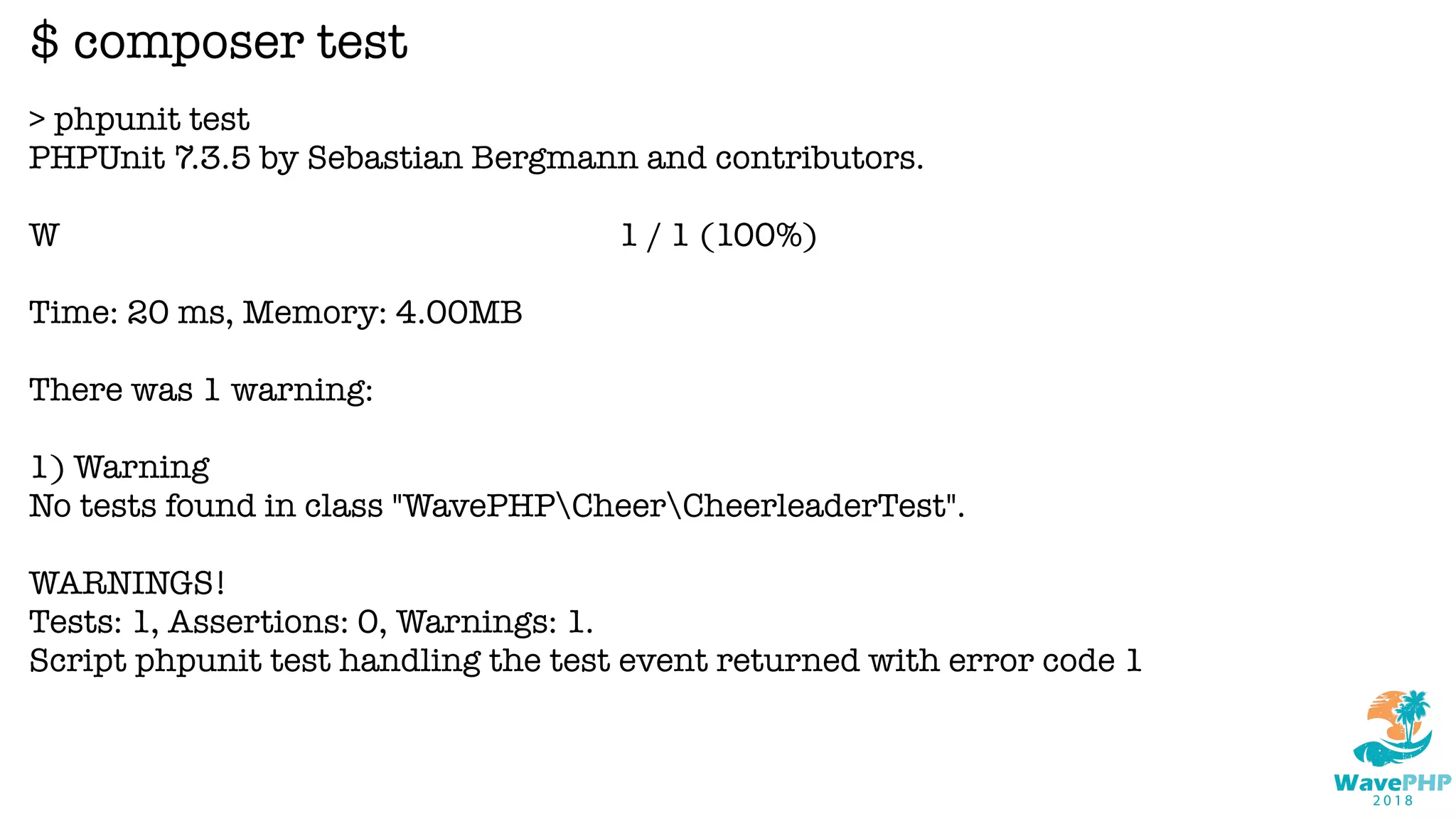 > phpunit test
PHPUnit 7.3.5 by Sebastian Bergmann and contributors.
W 1 / 1 (100%)
Time: 20 ms, Memory: 4.00MB
There was 1 warning:
1) Warning
No tests found in class "WavePHPCheerCheerleaderTest".
WARNINGS!
Tests: 1, Assertions: 0, Warnings: 1.
Script phpunit test handling the test event returned with error code 1
$ composer test
 