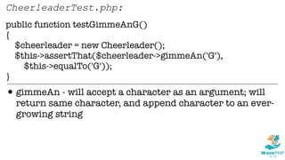 public function testGimmeAnG()
{
$cheerleader = new Cheerleader();
$this->assertThat($cheerleader->gimmeAn('G'),
$this->equalTo('G'));
}
CheerleaderTest.php:
•gimmeAn - will accept a character as an argument; will
return same character, and append character to an ever-
growing string
 
