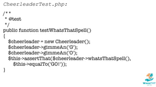 /**
* @test
*/
public function testWhatsThatSpell()
{
$cheerleader = new Cheerleader();
$cheerleader->gimmeAn('G');
$cheerleader->gimmeAn('O');
$this->assertThat($cheerleader->whatsThatSpell(),
$this->equalTo('GO!'));
}
CheerleaderTest.php:
 