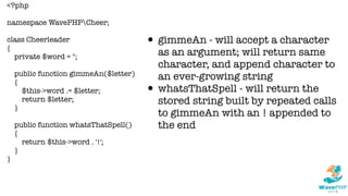 <?php
namespace WavePHPCheer;
class Cheerleader
{
private $word = '';
public function gimmeAn($letter)
{
$this->word .= $letter;
return $letter;
}
public function whatsThatSpell()
{
return $this->word . '!';
}
}
• gimmeAn - will accept a character
as an argument; will return same
character, and append character to
an ever-growing string
• whatsThatSpell - will return the
stored string built by repeated calls
to gimmeAn with an ! appended to
the end
 