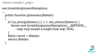 use InvalidArgumentException;
...
public function gimmeAn($letter)
{
if (!is_string($letter) || 1 != mb_strlen($letter)) {
throw new InvalidArgumentException(__METHOD__
. ' may only accept a single char arg', 619);
}
$this->word .= $letter;
return $letter;
}
Cheerleader.php:
 