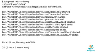 $ composer test -- --debug
> phpunit test '--debug'
PHPUnit 7.3.5 by Sebastian Bergmann and contributors.
Test 'WavePHPCheerCheerleaderTest::testGimmeAnG' started
Test 'WavePHPCheerCheerleaderTest::testGimmeAnG' ended
Test 'WavePHPCheerCheerleaderTest::gimmeAnO' started
Test 'WavePHPCheerCheerleaderTest::gimmeAnO' ended
Test 'WavePHPCheerCheerleaderTest::testWhatsThatSpell' started
Test 'WavePHPCheerCheerleaderTest::testWhatsThatSpell' ended
Test 'WavePHPCheerCheerleaderTest::testTheSplits' started
Test 'WavePHPCheerCheerleaderTest::testTheSplits' ended
Test 'WavePHPCheerCheerleaderTest::testGimmeAnInvalidArg' started
Test 'WavePHPCheerCheerleaderTest::testGimmeAnInvalidArg' ended
Time: 21 ms, Memory: 4.00MB
OK (5 tests, 7 assertions)
 
