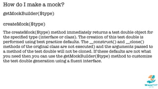 getMockBuilder($type)
createMock($type)
How do I make a mock?
The createMock($type) method immediately returns a test double object for
the speciﬁed type (interface or class). The creation of this test double is
performed using best practice defaults. The __construct() and __clone()
methods of the original class are not executed) and the arguments passed to
a method of the test double will not be cloned. If these defaults are not what
you need then you can use the getMockBuilder($type) method to customize
the test double generation using a ﬂuent interface.
 