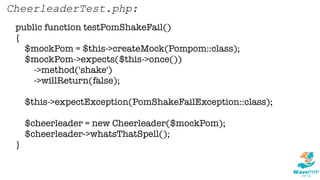 public function testPomShakeFail()
{
$mockPom = $this->createMock(Pompom::class);
$mockPom->expects($this->once())
->method('shake')
->willReturn(false);
$this->expectException(PomShakeFailException::class);
$cheerleader = new Cheerleader($mockPom);
$cheerleader->whatsThatSpell();
}
CheerleaderTest.php:
 