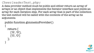 public function gimmeAnProvider()
{
return [
['G', 'G'],
['O', 'O']
];
}
CheerleaderTest.php:
A data provider method must be public and either return an array of
arrays or an object that implements the Iterator interface and yields an
array for each iteration step. For each array that is part of the collection
the test method will be called with the contents of the array as its
arguments.
 