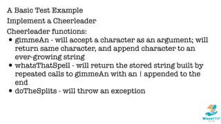 A Basic Test Example
Implement a Cheerleader
Cheerleader functions:
•gimmeAn - will accept a character as an argument; will
return same character, and append character to an
ever-growing string
•whatsThatSpell - will return the stored string built by
repeated calls to gimmeAn with an ! appended to the
end
•doTheSplits - will throw an exception
 