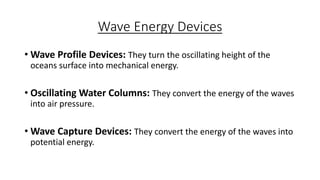 Wave Energy Devices
• Wave Profile Devices: They turn the oscillating height of the
oceans surface into mechanical energy.
• Oscillating Water Columns: They convert the energy of the waves
into air pressure.
• Wave Capture Devices: They convert the energy of the waves into
potential energy.
 