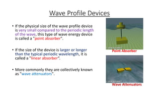 Wave Profile Devices
• If the physical size of the wave profile device
is very small compared to the periodic length
of the wave, this type of wave energy device
is called a "point absorber".
• If the size of the device is larger or longer
than the typical periodic wavelength, it is
called a "linear absorber“.
• More commonly they are collectively known
as "wave attenuators".
Wave Attenuators
Point Absorber
 