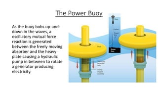 The Power Buoy
As the buoy bobs up-and-
down in the waves, a
oscillatory mutual force
reaction is generated
between the freely moving
absorber and the heavy
plate causing a hydraulic
pump in between to rotate
a generator producing
electricity.
 