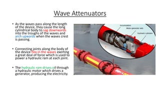 Wave Attenuators
• As the waves pass along the length
of the device, they cause the long
cylindrical body to sag downwards
into the troughs of the waves and
arch upwards when the waves crest
is passing.
• Connecting joints along the body of
the device flex in the waves exerting
a great deal of force which is used to
power a hydraulic ram at each joint.
• The hydraulic ram drives oil through
a hydraulic motor which drives a
generator, producing the electricity.
 