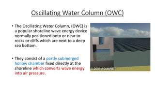 Oscillating Water Column (OWC)
• The Oscillating Water Column, (OWC) is
a popular shoreline wave energy device
normally positioned onto or near to
rocks or cliffs which are next to a deep
sea bottom.
• They consist of a partly submerged
hollow chamber fixed directly at the
shoreline which converts wave energy
into air pressure.
 