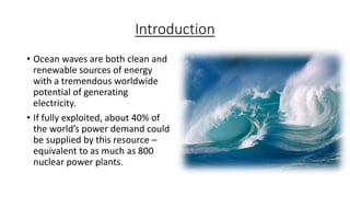 Introduction
• Ocean waves are both clean and
renewable sources of energy
with a tremendous worldwide
potential of generating
electricity.
• If fully exploited, about 40% of
the world’s power demand could
be supplied by this resource –
equivalent to as much as 800
nuclear power plants.
 