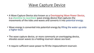 Wave Capture Device
• A Wave Capture Device also known as a Overtopping Wave Power Device,
is a shoreline to nearshore wave energy device that captures the
movements of the tides and waves and converts it into potential energy.
• Wave energy is converted into potential energy by lifting the water up onto
a higher level.
• The wave capture device, or more commonly an overtopping device,
elevates ocean waves to a holding reservoir above sea level.
• It require sufficient wave power to fill the impoundment reservoir.
 