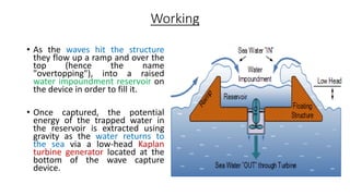 Working
• As the waves hit the structure
they flow up a ramp and over the
top (hence the name
"overtopping"), into a raised
water impoundment reservoir on
the device in order to fill it.
• Once captured, the potential
energy of the trapped water in
the reservoir is extracted using
gravity as the water returns to
the sea via a low-head Kaplan
turbine generator located at the
bottom of the wave capture
device.
 