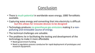 Conclusion
• There is much potential in worldwide wave energy; 1000 TerraWatts
available.
• Capturing wave energy and converting that into electricity is difficult
but this allows for innovate devices to be designed
• Technology produces no greenhouse gas emissions making it a non-
polluting and renewable source of energy.
• The technical challenges are solvable.
• The problems lie in facilitating the testing and development of the
technology to make it more affordable
 Need government funding
 Need a regulatory process conducive for rapid deployment of prototypes and
research equipment.
 
