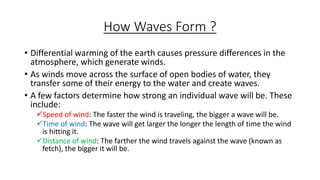 How Waves Form ?
• Differential warming of the earth causes pressure differences in the
atmosphere, which generate winds.
• As winds move across the surface of open bodies of water, they
transfer some of their energy to the water and create waves.
• A few factors determine how strong an individual wave will be. These
include:
Speed of wind: The faster the wind is traveling, the bigger a wave will be.
Time of wind: The wave will get larger the longer the length of time the wind
is hitting it.
Distance of wind: The farther the wind travels against the wave (known as
fetch), the bigger it will be.
 