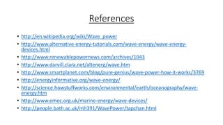 References
• http://en.wikipedia.org/wiki/Wave_power
• http://www.alternative-energy-tutorials.com/wave-energy/wave-energy-
devices.html
• http://www.renewablepowernews.com/archives/1043
• http://www.darvill.clara.net/altenerg/wave.htm
• http://www.smartplanet.com/blog/pure-genius/wave-power-how-it-works/3769
• http://energyinformative.org/wave-energy/
• http://science.howstuffworks.com/environmental/earth/oceanography/wave-
energy.htm
• http://www.emec.org.uk/marine-energy/wave-devices/
• http://people.bath.ac.uk/mh391/WavePower/tapchan.html
 