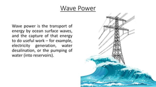 Wave Power
Wave power is the transport of
energy by ocean surface waves,
and the capture of that energy
to do useful work – for example,
electricity generation, water
desalination, or the pumping of
water (into reservoirs).
 