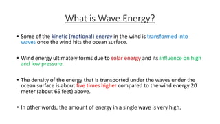 What is Wave Energy?
• Some of the kinetic (motional) energy in the wind is transformed into
waves once the wind hits the ocean surface.
• Wind energy ultimately forms due to solar energy and its influence on high
and low pressure.
• The density of the energy that is transported under the waves under the
ocean surface is about five times higher compared to the wind energy 20
meter (about 65 feet) above.
• In other words, the amount of energy in a single wave is very high.
 