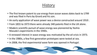 History
• The first known patent to use energy from ocean waves dates back to 1799
and was filed in Paris by Girard and his son.
• An early application of wave power was a device constructed around 1910 .
• From 1855 to 1973 there were already 340 patents filed in the UK alone.
• Modern scientific pursuit of wave energy was pioneered by Yoshio
Masuda's experiments in the 1940s.
• A renewed interest in wave energy was motivated by the oil crisis in 1973.
• In the 1980s, a few first-generation prototypes were tested at sea.
• In 2008, the first experimental wave farm was opened in Portugal.
 